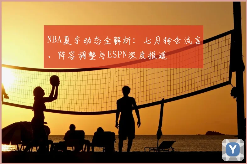 NBA夏季动态全解析：七月转会流言、阵容调整与ESPN深度报道