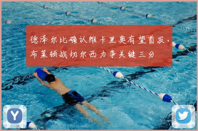 德泽尔比确认维卡里奥有望首发,布莱顿战切尔西力争关键三分