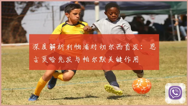深度解析利物浦对切尔西首发：恩古莫哈先发与帕尔默关键作用