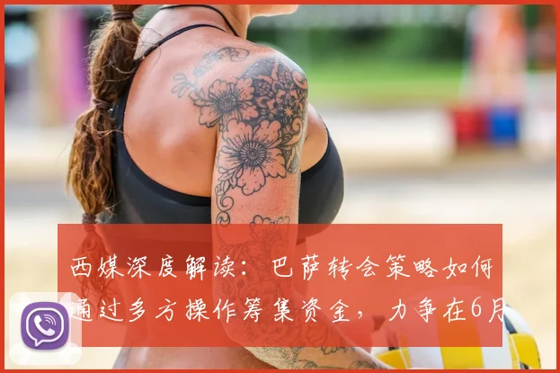 西媒深度解读：巴萨转会策略如何通过多方操作筹集资金，力争在6月底前完成关键引援