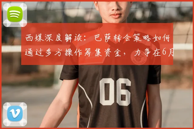西媒深度解读:巴萨转会策略如何通过多方操作筹集资金,力争在6月底前完成关键引援